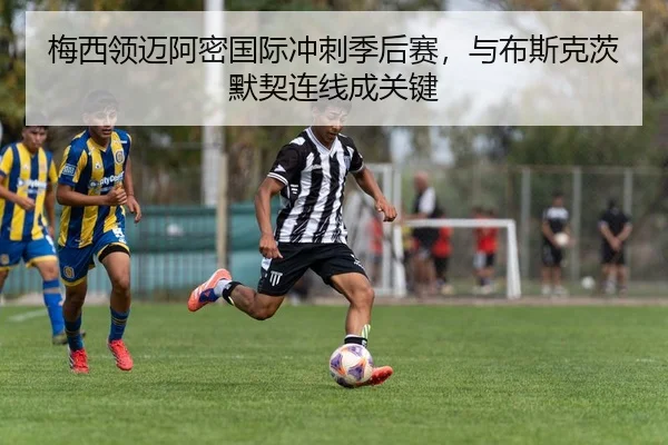 梅西领迈阿密国际冲刺季后赛，与布斯克茨默契连线成关键