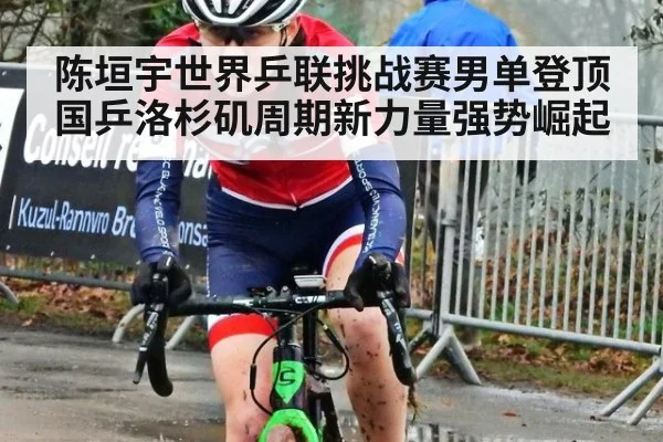 陈垣宇世界乒联挑战赛男单登顶 国乒洛杉矶周期新力量强势崛起